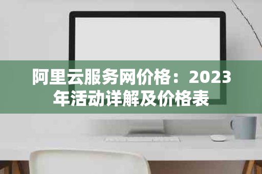 阿里云服务网价格:2023年活动详解及价格表 阿里云服务网价格:2023年活动详解及价格表