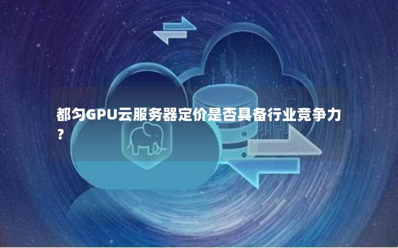 都匀GPU云服务器定价是否具备行业竞争力？