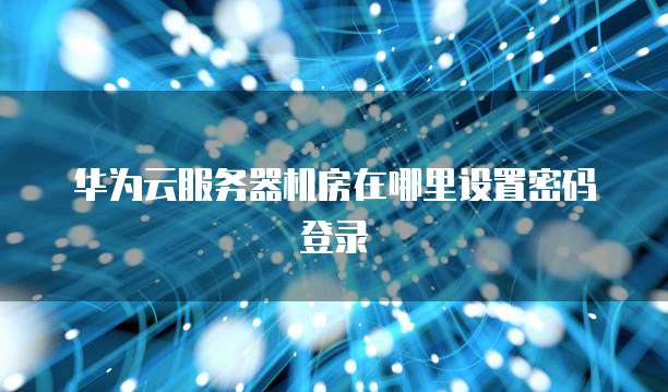 华为云服务器机房在哪里设置密码登录(图1)