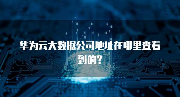 华为云大数据公司地址在哪里查看到的？(图1)