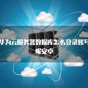 华为云服务器数据库怎么登录账号呢安卓