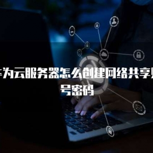 华为云服务器怎么创建网络共享账号密码
