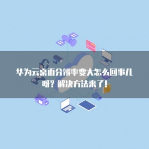 华为云桌面分辨率变大怎么回事儿呀？解决方法来了！